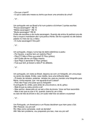 - Pra que o barril?
- E que a cada seis meses eu tenho que levar uma amostra da urina!!

. *o* .


Um português veio ao Brasil e foi num puteiro e lá tinham 3 portas escritas:
*Pouca sacanagem* R$ 10
*Média sacanagem* R$ 15
*Muita sacanagem* R$ 30
Então ele escolheu a de muita sacanagem. Quando ele entrou lá pediram pra ele
tirar a roupa e mandaram ele ir pra porta a frente. Ele foi e quando viu ele estava
pelado no meio da rua, e falou:
- É muita sacanagem! Ora pah!

. *o* .


Um português, chegou numa loja de eletro-eletrônico e pediu:
- Por favoire, o senhor tem um radinho Pilco?
- Pilco?!?! Não é Pilco sua anta!!! É Filco (philco)
- Ah!! Então dê-me um Pilips mesmo
- Que Pilips ô demente! É Filips (philips)
- Futa que faril, já tiraram a letra P do alfabeto.

. *o* .


Um português, em visita ao Brasil, deparou-se com um fotógrafo, em uma praça
no centro da cidade. Então, caso inédito, teve uma brilhante idéia:
- Ô tirador de retratos, poderias retratar-me, para eu mandar uma fotografia para
Maria, minha esposa, que me aguarda lá em Lisboa?
- Pois não! Faça uma pose que eu fotografo!
O português foi, então, para atrás de uma árvore e, de lá, gritou:
- Bate lá que eu estou pronto a cá!
- Mas senhor, desse jeito só vai sair a foto da árvore. Voce vai ficar escondido
- Mas é isto que eu que o! Aí, quando Joana for ver a foto,
eu saio de trás da árvore e dou um susto nela! Ela vai adorar a surpresa!

. *o* .


Um Português, um Americano e um Russo decidiram que iriam para o Sol.
AM- Pessoal, vou pro sol!
RU- Mas como camarada, você vai derreter!
AM- Não tem problema, vou preparado pra isso, mas vou pro sol!



                                                                                  56
 