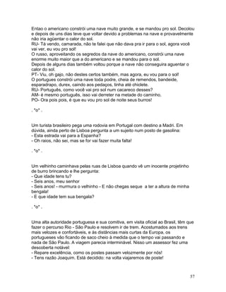 Entao o americano constrói uma nave muito grande, e se mandou pro sol. Decolou
e depois de uns dias teve que voltar devido a problemas na nave e provavelmente
não iria agüentar o calor do sol.
RU- Tá vendo, camarada, não te falei que não dava pra ir para o sol, agora você
vai ver, eu vou pro sol!
O russo, aproveitando os segredos da nave do americano, constrói uma nave
enorme muito maior que a do americano e se mandou para o sol.
Depois de alguns dias também voltou porque a nave não conseguira aguentar o
calor do sol.
PT- Viu, oh gajo, não destes certos também, mas agora, eu vou para o sol!
O portugues constrói uma nave toda podre, cheia de remendos, bandeide,
esparadrapo, durex, caindo aos pedaços, tinha até chiclete.
RU- Português, como você vai pro sol num cacareco desses?
AM- é mesmo português, isso vai derreter na metade do caminho.
PO- Ora pois pois, é que eu vou pro sol de noite seus burros!

. *o* .


Um turista brasileiro pega uma rodovia em Portugal com destino a Madri. Em
dúvida, ainda perto de Lisboa pergunta a um sujeito num posto de gasolina:
- Esta estrada vai para a Espanha?
- Oh raios, não sei, mas se for vai fazer muita falta!

. *o* .


Um velhinho caminhava pelas ruas de Lisboa quando vê um inocente projetinho
de burro brincando e lhe pergunta:
- Que idade tens tu?
- Seis anos, meu senhor
- Seis anos! - murmura o velhinho - E não chegas seque a ter a altura de minha
bengala!
- E que idade tem sua bengala?

. *o* .


Uma alta autoridade portuguesa e sua comitiva, em visita oficial ao Brasil, têm que
fazer o percurso Rio - São Paulo e resolvem ir de trem. Acostumados aos trens
mais velozes e confortáveis, e às distâncias mais curtas da Europa, os
portugueses vão ficando de saco cheio à medida que o tempo vai passando e
nada de São Paulo. A viagem parecia interminável. Nisso um assessor fez uma
descoberta notável:
- Repare excelência, como os postes passam velozmente por nós!
- Tens razão Joaquim. Está decidido: na volta viajaremos de poste!



                                                                                 57
 