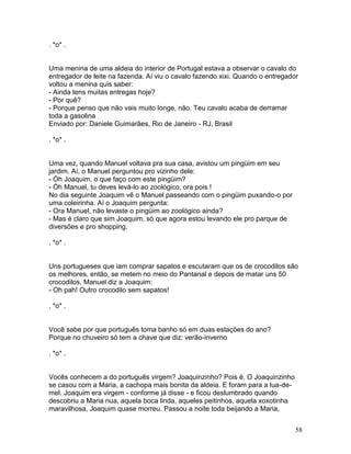 . *o* .


Uma menina de uma aldeia do interior de Portugal estava a observar o cavalo do
entregador de leite na fazenda. Aí viu o cavalo fazendo xixi. Quando o entregador
voltou a menina quis saber:
- Ainda tens muitas entregas hoje?
- Por quê?
- Porque penso que não vais muito longe, não. Teu cavalo acaba de derramar
toda a gasolina
Enviado por: Daniele Guimarães, Rio de Janeiro - RJ, Brasil

. *o* .


Uma vez, quando Manuel voltava pra sua casa, avistou um pingüim em seu
jardim. Aí, o Manuel perguntou pro vizinho dele:
- Óh Joaquim, o que faço com este pingüim?
- Óh Manuel, tu deves levá-lo ao zoológico, ora pois !
No dia seguinte Joaquim vê o Manuel passeando com o pingüim puxando-o por
uma coleirinha. Aí o Joaquim pergunta:
- Ora Manuel, não levaste o pingüim ao zoológico ainda?
- Mas é claro que sim Joaquim, só que agora estou levando ele pro parque de
diversões e pro shopping.

. *o* .


Uns portugueses que iam comprar sapatos e escutaram que os de crocodilos são
os melhores, então, se metem no meio do Pantanal e depois de matar uns 50
crocodilos, Manuel diz a Joaquim:
- Oh pah! Outro crocodilo sem sapatos!

. *o* .


Você sabe por que português toma banho só em duas estações do ano?
Porque no chuveiro só tem a chave que diz: verão-inverno

. *o* .


Vocês conhecem a do português virgem? Joaquinzinho? Pois é. O Joaquinzinho
se casou com a Maria, a cachopa mais bonita da aldeia. E foram para a lua-de-
mel. Joaquim era virgem - conforme já disse - e ficou deslumbrado quando
descobriu a Maria nua, aquela boca linda, aqueles peitinhos, aquela xoxotinha
maravilhosa, Joaquim quase morreu. Passou a noite toda beijando a Maria,


                                                                                58
 