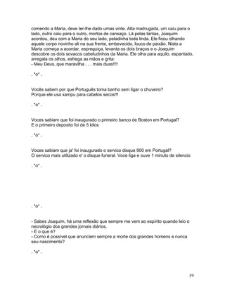 comendo a Maria, deve ter-lhe dado umas vinte. Alta madrugada, um caiu para o
lado, outro caiu para o outro, mortos de cansaço. Lá pelas tantas, Joaquim
acordou, deu com a Maria do seu lado, peladinha toda linda. Ele ficou olhando
aquele corpo novinho ali na sua frente, embevecido, louco de paixão. Nisto a
Maria começa a acordar, espreguiça, levanta os dois braços e o Joaquim
descobre os dois sovacos cabeludinhos da Maria. Ele olha para aquilo, espantado,
arregala os olhos, esfrega as mãos e grita:
- Meu Deus, que maravilha . . . mais duas!!!!

. *o* .


Vocês sabem por que Português toma banho sem ligar o chuveiro?
Porque ele usa xampu para cabelos secos!!!

. *o* .


Voces sabiam que foi inaugurado o primeiro banco de Boston em Portugal?
E o primeiro deposito foi de 5 kilos

. *o* .


Voces sabiam que ja' foi inaugurado o servico disque 900 em Portugal?
O servico mais utilizado e' o disque funeral. Voce liga e ouve 1 minuto de silencio

. *o* .




. *o* .


- Sabes Joaquim, há uma reflexão que sempre me vem ao espírito quando leio o
necrológio dos grandes jornais diários.
- E o que é?
- Como é possível que anunciem sempre a morte dos grandes homens e nunca
seu nascimento?

. *o* .




                                                                                  59
 