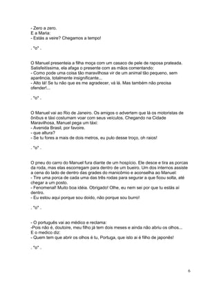 - Zero a zero.
E a Maria:
- Estás a veire? Chegamos a tempo!

. *o* .


O Manuel presenteia a filha moça com um casaco de pele de raposa prateada.
Satisfeitíssima, ela afaga o presente com as mãos comentando:
- Como pode uma coisa tão maravilhosa vir de um animal tão pequeno, sem
aparência, totalmente insignificante...
- Alto lá! Se tu não que es me agradecer, vá lá. Mas também não precisa
ofender!...

. *o* .


O Manuel vai ao Rio de Janeiro. Os amigos o advertem que lá os motoristas de
ônibus e táxi costumam voar com seus veículos. Chegando na Cidade
Maravilhosa, Manuel pega um táxi:
- Avenida Brasil, por favoire.
- que altura?
- Se tu fores a mais de dois metros, eu pulo desse troço, oh raios!

. *o* .


O pneu do carro do Manuel fura diante de um hospício. Ele desce e tira as porcas
da roda, mas elas escorregam para dentro de um bueiro. Um dos internos assiste
a cena do lado de dentro das grades do manicômio e aconselha ao Manuel:
- Tire uma porca de cada uma das três rodas para segurar a que ficou solta, até
chegar a um posto.
- Fenomenal! Muito boa idéia. Obrigado! Olhe, eu nem sei por que tu estás aí
dentro.
- Eu estou aqui porque sou doido, não porque sou burro!

. *o* .


- O português vai ao médico e reclama:
-Pois não é, doutoire, meu filho já tem dois meses e ainda não abriu os olhos...
E o medico diz:
- Quem tem que abrir os olhos é tu, Portuga, que isto ai é filho de japonês!

. *o* .




                                                                                   6
 