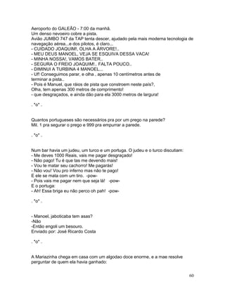 Aeroporto do GALEÃO - 7:00 da manhã.
Um denso nevoeiro cobre a pista.
Avião JUMBO 747 da TAP tenta descer, ajudado pela mais moderna tecnologia de
navegação aérea...e dos pilotos, é claro...
- CUIDADO JOAQUIM!, OLHA A ÁRVORE!..
- MEU DEUS MANOEL, VEJA SE ESQUIVA DESSA VACA!
- MINHA NOSSA!, VAMOS BATER..
- SEGURA O FREIO JOAQUIM!.. FALTA POUCO..
- DIMINUI A TURBINA 4 MANOEL...
- Uf! Conseguimos parar, e olha , apenas 10 centímetros antes de
terminar a pista..
- Pois é Manuel, que ráios de pista que constroem neste país?,
Olha, tem apenas 300 metros de comprimento!
- que desgraçados, e ainda dão para ela 3000 metros de largura!

. *o* .


Quantos portugueses são necessários pra por um prego na parede?
Mil. 1 pra segurar o prego e 999 pra empurrar a parede.

. *o* .


Num bar havia um judeu, um turco e um portuga. O judeu e o turco discutiam:
- Me deves 1000 Reais, vais me pagar desgraçado!
- Não pago! Tu é que tas me devendo mais!
- Vou te matar seu cachorro! Me pagarás!
- Não vou! Vou pro inferno mas não te pago!
E ele se mata com um tiro. -pow-
- Pois vais me pagar nem que seja lá! -pow-
E o portuga:
- Ah! Essa briga eu não perco oh pah! -pow-

. *o* .


- Manoel, jaboticaba tem asas?
-Não
-Então engoli um besouro.
Enviado por: José Ricardo Costa

. *o* .


A Mariazinha chega em casa com um algodao doce enorme, e a mae resolve
perguntar de quem ela havia ganhado:


                                                                              60
 