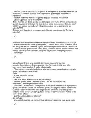 - Filhinha, quem te deu isto??? Eu já não te disse pra não aceitares presentes de
estranhos, e tomares cuidado com o pipoqueiro que ele poe maconha na
pipoca???
- não tem problema mamae, eu ganhei daquele bobao do Joaozinho!!
- Ué??? E por que ele te deu isto???
-Sabe mamae, Ele disse que eu não conseguia subir numa árvore, e disse ainda
que ele duvidadva tanto que me daria o doce se eu conseguisse. Bom, eu subi!!
-Ahhh!! um safado e uma burra!! não percebeu que ele só que ia ver a tua
calcinha????
-Percebi sim! Mas não te preocupes, pois fui mais esperta que ele! Eu tirei a
calcinha!!

. *o* .


Iam fazer uma pesquisa numa estufa com um francês, um alemão e um portuga.
Cada um deles levaria o que quiser pra lá. O francês levou vinho, o alemão livros
e o potuguês 500 mil caixas de cigarro. Um mês depois foram ver os 3 indivíduos.
O alemão estava quieto no seu canto lendo, o frencês estava bebaço, feliz da vida
e rindo a toa e quando vão ver o potuguês ele já sai da porta perguntando:
- Tens fogo?!

. *o* .


No confessionário de uma cidadela do interior, o padre foi ouvir os
pecados de uma jovem. Era uma garota novinha, muito tímida, sem jeito,
com vergonha de se abrir. O padre fala para ela:
- Filha, estou a notar pelo teu jeito de falar que tu estás escondendo um pecado
grave... abra teu coração e fale.
E ela:
- Ai, que vergonha, padre...
E o padre:
- Fale filha, estás a falar com deus e não comigo...
- Sabes o que foi padre... sabes o que foi... eu dei a bunda pro meu
namorado! - a rapariga conta baixinho...
- Minha filha... fizeste isso? É um pecado muito grave! Nem sei qual a penitência
que eu vou dar-te. Espere um momento que eu vou pegar o livro de penitências.
Quando o padre foi lá dentro para pegar o livro, a menina aproveitou para ir
embora. Nisso chegou um português se sentou no confessionário. Volta o padre
com o livrão e fala:
- Quantas vezes voce deu a bunda?
E o portuga:
- Uma vez só, quando era menino! E vai adivinhaire assim na puta que o pariu.

. *o* .



                                                                                    61
 