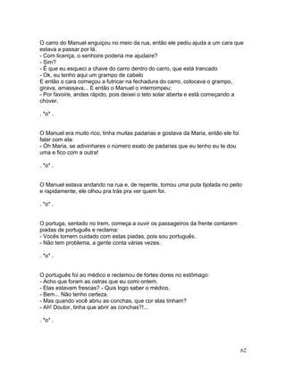 O carro do Manuel enguiçou no meio da rua, então ele pediu ajuda a um cara que
estava a passar por lá.
- Com licença, o senhoire poderia me ajudaire?
- Sim?
- É que eu esqueci a chave do carro dentro do carro, que está trancado
- Ok, eu tenho aqui um grampo de cabelo
E então o cara começou a futricar na fechadura do carro, colocava o grampo,
girava, amassava... E então o Manuel o interrompeu:
- Por favoire, andes rápido, pois deixei o teto solar aberta e está começando a
chover.

. *o* .


O Manuel era muito rico, tinha muitas padarias e gostava da Maria, então ele foi
falar com ela:
- Óh Maria, se adivinhares o número exato de padarias que eu tenho eu te dou
uma e fico com a outra!

. *o* .


O Manuel estava andando na rua e, de repente, tomou uma puta tijolada no peito
e rapidamente, ele olhou pra trás pra ver quem foi.

. *o* .


O portuga, sentado no trem, começa a ouvir os passageiros da frente contarem
piadas de português e reclama:
- Vocês tomem cuidado com estas piadas, pois sou português.
- Não tem problema, a gente conta várias vezes.

. *o* .


O português foi ao médico e reclamou de fortes dores no estômago:
- Acho que foram as ostras que eu comi ontem.
- Elas estavam frescas? - Quis logo saber o médico.
- Bem... Não tenho certeza.
- Mas quando você abriu as conchas, que cor elas tinham?
- Ah! Doutor, tinha que abrir as conchas?!...

. *o* .




                                                                                   62
 