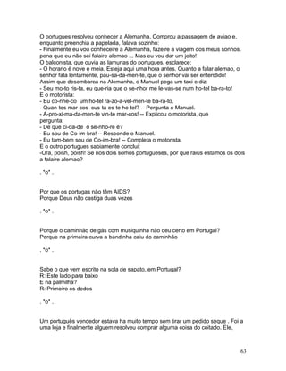 O portugues resolveu conhecer a Alemanha. Comprou a passagem de aviao e,
enquanto preenchia a papelada, falava sozinho:
- Finalmente eu vou conheceire a Alemanha, fazeire a viagem dos meus sonhos.
pena que eu não sei falaire alemao ... Mas eu vou dar um jeito!
O balconista, que ouvia as lamurias do portugues, esclarece:
- O horario é nove e meia. Esteja aqui uma hora antes. Quanto a falar alemao, o
senhor fala lentamente, pau-sa-da-men-te, que o senhor vai ser entendido!
Assim que desembarca na Alemanha, o Manuel pega um taxi e diz:
- Seu mo-to ris-ta, eu que-ria que o se-nhor me le-vas-se num ho-tel ba-ra-to!
E o motorista:
- Eu co-nhe-co um ho-tel ra-zo-a-vel-men-te ba-ra-to.
- Quan-tos mar-cos cus-ta es-te ho-tel? -- Pergunta o Manuel.
- A-pro-xi-ma-da-men-te vin-te mar-cos! -- Explicou o motorista, que
pergunta:
- De que ci-da-de o se-nho-re é?
- Eu sou de Co-im-bra! -- Responde o Manuel.
- Eu tam-bem sou de Co-im-bra! -- Completa o motorista.
E o outro portugues sabiamente conclui:
-Ora, poish, poish! Se nos dois somos portugueses, por que raius estamos os dois
a falaire alemao?

. *o* .


Por que os portugas não têm AIDS?
Porque Deus não castiga duas vezes

. *o* .


Porque o caminhão de gás com musiquinha não deu certo em Portugal?
Porque na primeira curva a bandinha caiu do caminhão

. *o* .


Sabe o que vem escrito na sola de sapato, em Portugal?
R: Este lado para baixo
E na palmilha?
R: Primeiro os dedos

. *o* .


Um português vendedor estava ha muito tempo sem tirar um pedido seque . Foi a
uma loja e finalmente alguem resolveu comprar alguma coisa do coitado. Ele,



                                                                              63
 