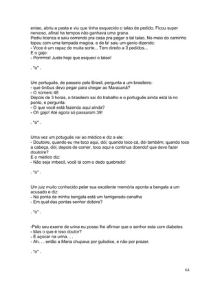 entao, abriu a pasta e viu que tinha esquecido o talao de pedido. Ficou super
nervoso, afinal ha tempos não ganhava uma grana.
Pediu licenca e saiu correndo pra casa pra pegar o tal talao. No meio do caminho
topou com uma lampada magica, e de la' saiu um genio dizendo:
- Voce é um rapaz de muita sorte... Tem direito a 3 pedidos...
E o gajo:
- Porrrrrra! Justo hoje que esqueci o talao!

. *o* .


Um português, de passeio pelo Brasil, pergunta a um brasileiro:
- que ônibus devo pegar para chegar ao Maracanã?
- O número 48
Depois de 3 horas, o brasileiro sai do trabalho e o português ainda está lá no
ponto, e pergunta:
- O que você está fazendo aqui ainda?
- Oh gajo! Até agora só passaram 39!

. *o* .


Uma vez um potuguês vai ao médico e diz a ele:
- Doutoire, quando eu me toco aqui, dói; quando toco cá, dói também; quando toco
a cabeça, dói; depois de comer, toco aqui e continua doendo! que devo fazer
doutoire?
E o médico diz:
- Não seja imbecil, você tá com o dedo quebrado!

. *o* .


Um juiz muito conhecido pelar sua excelente memória aponta a bengala a um
acusado e diz:
- Na ponta de minha bengala está um famigerado canalha
- Em qual das pontas senhor dotoire?

. *o* .


-Pelo seu exame de urina eu posso lhe afirmar que o senhor esta com diabetes
- Mas o que é isso doutor?
- É açúcar na urina. . .
- Ah. . . então a Maria chupava por gulodice, e não por prazer.

. *o* .



                                                                                 64
 