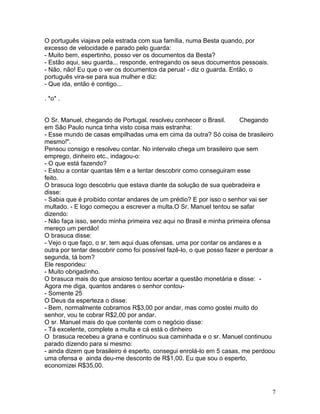 O português viajava pela estrada com sua família, numa Besta quando, por
excesso de velocidade e parado pelo guarda:
- Muito bem, espertinho, posso ver os documentos da Besta?
- Estão aqui, seu guarda... responde, entregando os seus documentos pessoais.
- Não, não! Eu que o ver os documentos da perua! - diz o guarda. Então, o
português vira-se para sua mulher e diz:
- Que ida, então é contigo...

. *o* .


O Sr. Manuel, chegando de Portugal. resolveu conhecer o Brasil.        Chegando
em São Paulo nunca tinha visto coisa mais estranha:
- Esse mundo de casas empilhadas uma em cima da outra? Só coisa de brasileiro
mesmo!".
Pensou consigo e resolveu contar. No intervalo chega um brasileiro que sem
emprego, dinheiro etc., indagou-o:
- O que está fazendo?
- Estou a contar quantas têm e a tentar descobrir como conseguiram esse
feito.
O brasuca logo descobriu que estava diante da solução de sua quebradeira e
disse:
- Sabia que é proibido contar andares de um prédio? E por isso o senhor vai ser
multado. - E logo começou a escrever a multa.O Sr. Manuel tentou se safar
dizendo:
- Não faça isso, sendo minha primeira vez aqui no Brasil e minha primeira ofensa
mereço um perdão!
O brasuca disse:
- Vejo o que faço, o sr. tem aqui duas ofensas, uma por contar os andares e a
outra por tentar descobrir como foi possível fazê-lo, o que posso fazer e perdoar a
segunda, tá bom?
Ele respondeu:
- Muito obrigadinho.
O brasuca mais do que ansioso tentou acertar a questão monetária e disse: -
Agora me diga, quantos andares o senhor contou-
- Somente 25
O Deus da esperteza o disse:
- Bem, normalmente cobramos R$3,00 por andar, mas como gostei muito do
senhor, vou te cobrar R$2,00 por andar.
O sr. Manuel mais do que contente com o negócio disse:
- Tá excelente, complete a multa e cá está o dinheiro
O brasuca recebeu a grana e continuou sua caminhada e o sr. Manuel continuou
parado dizendo para si mesmo:
- ainda dizem que brasileiro é esperto, consegui enrolá-lo em 5 casas, me perdoou
uma ofensa e ainda deu-me desconto de R$1,00. Eu que sou o esperto,
economizei R$35,00.



                                                                                  7
 