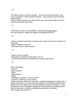 . *o* .


- Óh, Maria, estou a morrer de cansaço... Vim correndo atrás do ônibus e, sem
nunca o alcançaire, acabei chegando até aqui... meu consolo e que economizei
vinte cruzados...
- Mas tu és burro mesmo, hein, Manuel? Por que não correste atrás de um táxi?
Terias economizado muito mais!

. *o* .


- Olá-la-la-la, senhor! O-o-onde fififica o cocô-légio para gagá-gagos?
Para que queres um colégio para gagos se já gaguejas tão bem?

. *o* .


- Papai, o professor disse hoje na aula que nós viemos ao mundo para ajudar uns
aos outros.
- Exato! Certíssimo meu filho!
- Então, para que os outros vieram?

. *o* .


- Papai, o que é um gênio?
- Pergunte a sua mãe que ela se casou com um.
- O que?! Não sabia que a mamãe tinha se casado duas vezes!

. *o* .


PELO TELEFONE
- Está lá?
- Estou. Está lá?
- Estou.
- Quem está lá?
- Maria.
- Qual Maria, a criada ou a minha mulher?
- A criada, dr. Manoel, as suas ordens.
- Maria, ouça bem: estou cá no aeroporto, a aguardar embarque no próximo vôo, e
esqueci-me de levar ao correio uma carta urgente. A carta estava aí sobrescrita e
selada, creio que a deixei ao por de cima daquela cômoda do dormitório. Tu vais
lá, apanhas a carta e entregas à estação de correio ainda hoje, percebeste bem?
Caso lá não esteja, tu voltas cá ao aparelho auscultador e me avisas.
Fico a esperar cá na linha. Vai.


                                                                                  8
 