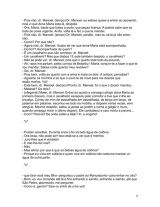 - Pois não, dr. Manoel. (tempo) Dr. Manoel, eu estava quase a entrar ao aposento,
mas vi que dona Maria esta lá, despida.
- Ora, Maria, basta que batas a porta, que peças licença. A patroa sabe que se
trata de coisa urgente. Anda, volta lá e faz o que te mandei.
- Pois não, dr. Manoel. (tempo) Dr. Manoel, perdão, mas eu cá lá já não entro,
não.
- Como? Por que não?
- Agora não, dr. Manoel. Acabo de ver que dona Maria está acompanhada.
- Como?? Acompanhada de quem?
- É um cavalheiro que não conheço, dr. Manoel.
- Um cavalheiro? Mas que diabos ! E esta também despido, o cavalheiro?
- Não se pode ver, dr. Manoel, pois que o quarto esta todo às escuras.
- Ah, raios me partam, pelos cornos de Belzebu ! Maria, conjuro-te a fazer o que te
vou mandar. Sabes onde guardo meu revólver?
- Sei, dr. Manoel.
- Pois bem, volta ao quarto com a arma e mata os dois. A ambos, percebes?
- Aguardo cá na linha e só que o ouvir-te de novo para me dizeres que
estão mortos. Vai!
- Esta bem, dr. Manoel. (tempo) Pronto, dr. Manoel, fiz o que o doutor mandou.
- Mataste? Os dois?
- (ofegante) Matei, dr. Manoel. Entrei ao quarto e consegui atingir dona Maria ao
primeiro disparo, mas o cavalheiro escapuliu pelo corredor e tive que ir-lhe ao
encalço. Correu de mim de assoalhada em assoalhada, de lanço em lanço, de
patamar em patamar, escoriou-se todo na mobília, e disparei varias vezes, sem
atingi-lo. Mesmo despido, saltou a janela ao jardim e corria a galgar o muro,
quando consegui mirar o último disparo. Ele cambaleou e caiu morto a piscina...
- Com? Piscina? De onde estão a falar? Ih, e engano!

. *o* .


- Podem acreditar. Durante anos a fio só bebi água de colônia.
- Ora essa, não pode ser! Isso está-se a ver que é mentira.
- Juro-lhes que é verdade!
- E não lhe fez mal?
- Não
- Mas afinal, por que é que só bebias água de colônia?
- Porque eu vivia em colônia e quem vive em colônia não costuma mandar vir
água de outra parte.

. *o* .


- que fará você meu filho- perguntou o padre ao Manuelzinho- para entrar no céu?
- Bem, eu vou correndo até lá e fico entrando e saindo, entrando e saindo, até que
São Pedro, aborrecido, me pergunte:
- Como é, garoto? Saia ou entre de uma vez!


                                                                                  9
 