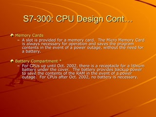 S7-300: CPU Design Cont…
S7-300: CPU Design Cont…
Memory Cards
Memory Cards
– A slot is provided for a memory card. The Micro Memory Card
A slot is provided for a memory card. The Micro Memory Card
is always necessary for operation and saves the program
is always necessary for operation and saves the program
contents in the event of a power outage, without the need for
contents in the event of a power outage, without the need for
a battery.
a battery.
Battery Compartment *
Battery Compartment *
– For CPUs up until Oct. 2002, there is a receptacle for a lithium
For CPUs up until Oct. 2002, there is a receptacle for a lithium
battery under the cover. The battery provides backup power
battery under the cover. The battery provides backup power
to save the contents of the RAM in the event of a power
to save the contents of the RAM in the event of a power
outage. For CPUs after Oct. 2002, no battery is necessary.
outage. For CPUs after Oct. 2002, no battery is necessary.
 
