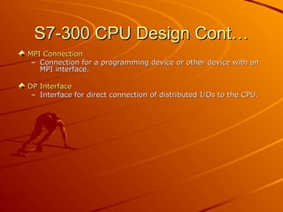 S7-300 CPU Design Cont…
S7-300 CPU Design Cont…
MPI Connection
MPI Connection
– Connection for a programming device or other device with an
Connection for a programming device or other device with an
MPI interface.
MPI interface.
DP Interface
DP Interface
– Interface for direct connection of distributed I/Os to the CPU.
Interface for direct connection of distributed I/Os to the CPU.
 