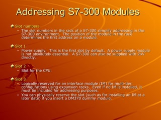 Addressing
Addressing S7-300 Modules
S7-300 Modules
Slot numbers
Slot numbers
– The slot numbers in the rack of a S7-300 simplify addressing in the
The slot numbers in the rack of a S7-300 simplify addressing in the
S7-300 environment. The position of the module in the rack
S7-300 environment. The position of the module in the rack
determines the first address on a module.
determines the first address on a module.
Slot 1
Slot 1
– Power supply. This is the first slot by default. A power supply module
Power supply. This is the first slot by default. A power supply module
is not absolutely essential. A S7-300 can also be supplied with 24V
is not absolutely essential. A S7-300 can also be supplied with 24V
directly.
directly.
Slot 2
Slot 2
– Slot for the CPU.
Slot for the CPU.
Slot 3
Slot 3
– Logically reserved for an interface module (IM) for multi-tier
Logically reserved for an interface module (IM) for multi-tier
configurations using expansion racks. Even if no IM is installed, it
configurations using expansion racks. Even if no IM is installed, it
must be included for addressing purposes.
must be included for addressing purposes.
– You can physically reserve the slot (such as for installing an IM at a
You can physically reserve the slot (such as for installing an IM at a
later date) if you insert a DM370 dummy module.
later date) if you insert a DM370 dummy module.
 