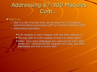 Addressing S7-300 Modules
Addressing S7-300 Modules
Cont…
Cont…
Slot 4-11
Slot 4-11
– Slot 4 is the first slot that can be used for I/O modules,
Slot 4 is the first slot that can be used for I/O modules,
communications processors (CP) or function modules (FM).
communications processors (CP) or function modules (FM).
– Addressing examples:
Addressing examples:
A DI module in slot 4 begins with the byte address 0.
A DI module in slot 4 begins with the byte address 0.
The top LED of a DO module in slot 6 is called Q8.0.
The top LED of a DO module in slot 6 is called Q8.0.
Note: Four byte addresses are reserved for each slot.
Note: Four byte addresses are reserved for each slot.
When 16 – channel DI/DO modules are used, two byte
When 16 – channel DI/DO modules are used, two byte
addresses are lost in every slot!
addresses are lost in every slot!
 