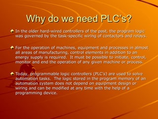 Why do we need PLC’s?
Why do we need PLC’s?
In the older hard-wired controllers of the past, the program logic
In the older hard-wired controllers of the past, the program logic
was governed by the task-specific wiring of contactors and relays.
was governed by the task-specific wiring of contactors and relays.
For the operation of machines, equipment and processes in almost
For the operation of machines, equipment and processes in almost
all areas of manufacturing, control elements in addition to an
all areas of manufacturing, control elements in addition to an
energy supply is required. It must be possible to initiate, control,
energy supply is required. It must be possible to initiate, control,
monitor and end the operation of any given machine or process.
monitor and end the operation of any given machine or process.
Today, programmable logic controllers (PLC’s) are used to solve
Today, programmable logic controllers (PLC’s) are used to solve
automation tasks. The logic stored in the program memory of an
automation tasks. The logic stored in the program memory of an
automation system does not depend on equipment design or
automation system does not depend on equipment design or
wiring and can be modified at any time with the help of a
wiring and can be modified at any time with the help of a
programming device.
programming device.
 