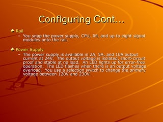 Configuring
Configuring Cont…
Cont…
Rail
Rail
– You snap the power supply, CPU, IM, and up to eight signal
You snap the power supply, CPU, IM, and up to eight signal
modules onto the rail.
modules onto the rail.
Power Supply
Power Supply
– The power supply is available in 2A, 5A, and 10A output
The power supply is available in 2A, 5A, and 10A output
current at 24V. The output voltage is isolated, short-circuit
current at 24V. The output voltage is isolated, short-circuit
proof and stable at no load. An LED lights up for error-free
proof and stable at no load. An LED lights up for error-free
operation. The LED flashes when there is an output voltage
operation. The LED flashes when there is an output voltage
overload. You use a selection switch to change the primary
overload. You use a selection switch to change the primary
voltage between 120V and 230V.
voltage between 120V and 230V.
 