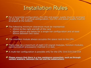 Installation
Installation Rules
Rules
For a horizontal configuration, the CPU and power supply must be arranged
For a horizontal configuration, the CPU and power supply must be arranged
on the left. For a vertical configuration, the CPU and power supply must be
on the left. For a vertical configuration, the CPU and power supply must be
arranged at the bottom.
arranged at the bottom.
The following minimum clearances must be maintained:
The following minimum clearances must be maintained:
– 20mm to the right and left of the rack
20mm to the right and left of the rack
– 40mm above and below for a single-tier configuration and at least
40mm above and below for a single-tier configuration and at least
80mm between two racks.
80mm between two racks.
The interface module always occupies the space next to the CPU.
The interface module always occupies the space next to the CPU.
There may be a maximum of eight I/O (signal modules, function modules,
There may be a maximum of eight I/O (signal modules, function modules,
communication processors) inserted in a rack.
communication processors) inserted in a rack.
A multi-tier configuration is possible only for the CPU 314/315/316/318
A multi-tier configuration is possible only for the CPU 314/315/316/318
Please ensure that there is a low resistance connection, such as through
Please ensure that there is a low resistance connection, such as through
contact washers, between the rail and the substructure.
contact washers, between the rail and the substructure.
 