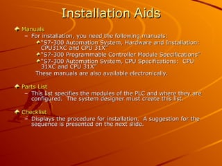 Installation
Installation Aids
Aids
Manuals
Manuals
– For installation, you need the following manuals:
For installation, you need the following manuals:
“
“S7-300 Automation System, Hardware and Installation:
S7-300 Automation System, Hardware and Installation:
CPU31XC and CPU 31X”
CPU31XC and CPU 31X”
“
“S7-300 Programmable Controller Module Specifications”
S7-300 Programmable Controller Module Specifications”
“
“S7-300 Automation System, CPU Specifications: CPU
S7-300 Automation System, CPU Specifications: CPU
31XC and CPU 31X”
31XC and CPU 31X”
These manuals are also available electronically.
These manuals are also available electronically.
Parts List
Parts List
– This list specifies the modules of the PLC and where they are
This list specifies the modules of the PLC and where they are
configured. The system designer must create this list.
configured. The system designer must create this list.
Checklist
Checklist
– Displays the procedure for installation. A suggestion for the
Displays the procedure for installation. A suggestion for the
sequence is presented on the next slide.
sequence is presented on the next slide.
 