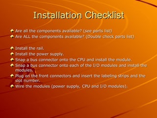 Installation
Installation Checklist
Checklist
Are all the components available? (see parts list)
Are all the components available? (see parts list)
Are ALL the components available? (Double check parts list)
Are ALL the components available? (Double check parts list)
Install the rail.
Install the rail.
Install the power supply.
Install the power supply.
Snap a bus connector onto the CPU and install the module.
Snap a bus connector onto the CPU and install the module.
Snap a bus connector onto each of the I/O modules and install the
Snap a bus connector onto each of the I/O modules and install the
modules.
modules.
Plug on the front connectors and insert the labeling strips and the
Plug on the front connectors and insert the labeling strips and the
slot number.
slot number.
Wire the modules (power supply, CPU and I/O modules).
Wire the modules (power supply, CPU and I/O modules).
 