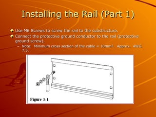 Installing the Rail (Part 1)
Installing the Rail (Part 1)
Use M6 Screws to screw the rail to the substructure.
Use M6 Screws to screw the rail to the substructure.
Connect the protective ground conductor to the rail (protective
Connect the protective ground conductor to the rail (protective
ground screw).
ground screw).
– Note: Minimum cross section of the cable = 10mm². Approx. AWG.
Note: Minimum cross section of the cable = 10mm². Approx. AWG.
7.5.
7.5.
 