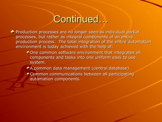Continued…
Continued…
Production processes are no longer seen as individual partial
Production processes are no longer seen as individual partial
processes, but rather as integral components of an entire
processes, but rather as integral components of an entire
production process. The total integration of the entire automation
production process. The total integration of the entire automation
environment is today achieved with the help of:
environment is today achieved with the help of:
One common software environment that integrates all
One common software environment that integrates all
components and tasks into one uniform easy to use
components and tasks into one uniform easy to use
system.
system.
A common data management (central database).
A common data management (central database).
Common communications between all participating
Common communications between all participating
automation components.
automation components.
 