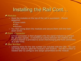 Installing
Installing the
the Rail Cont…
Rail Cont…
Modules
Modules
– Hook the modules on the top of the rail in succession. Module
Hook the modules on the top of the rail in succession. Module
sequence:
sequence:
Power supply
Power supply
CPU
CPU
Modules.
Modules.
– You then swing down the modules and secure them with the hold-
You then swing down the modules and secure them with the hold-
down screw.
down screw.
Front Connector
Front Connector
– A front connector is then plugged onto the signal modules to connect
A front connector is then plugged onto the signal modules to connect
the process signals. A mechanical coding between the module and
the process signals. A mechanical coding between the module and
front connector is provided to avoid interchanging the front connectors
front connector is provided to avoid interchanging the front connectors
at a later time.
at a later time.
Slot Number
Slot Number
– Labeling strips for the slot number are included with the CPU. You can
Labeling strips for the slot number are included with the CPU. You can
use these strips to label the module’s slot location. The slot number is
use these strips to label the module’s slot location. The slot number is
needed later to configure and assign parameters to the module.
needed later to configure and assign parameters to the module.
 
