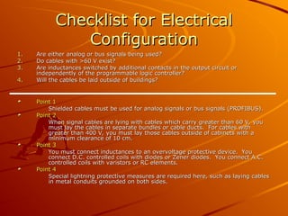 Checklist for Electrical
Checklist for Electrical
Configuration
Configuration
1.
1. Are either analog or bus signals being used?
Are either analog or bus signals being used?
2.
2. Do cables with >60 V exist?
Do cables with >60 V exist?
3.
3. Are inductances switched by additional contacts in the output circuit or
Are inductances switched by additional contacts in the output circuit or
independently of the programmable logic controller?
independently of the programmable logic controller?
4.
4. Will the cables be laid outside of buildings?
Will the cables be laid outside of buildings?
Point 1
Point 1
Shielded cables must be used for analog signals or bus signals (PROFIBUS).
Shielded cables must be used for analog signals or bus signals (PROFIBUS).
Point 2
Point 2
When signal cables are lying with cables which carry greater than 60 V, you
When signal cables are lying with cables which carry greater than 60 V, you
must lay the cables in separate bundles or cable ducts. For cables with
must lay the cables in separate bundles or cable ducts. For cables with
greater than 400 V, you must lay those cables outside of cabinets with a
greater than 400 V, you must lay those cables outside of cabinets with a
minimum clearance of 10 cm.
minimum clearance of 10 cm.
Point 3
Point 3
You must connect inductances to an overvoltage protective device. You
You must connect inductances to an overvoltage protective device. You
connect D.C. controlled coils with diodes or Zener diodes. You connect A.C.
connect D.C. controlled coils with diodes or Zener diodes. You connect A.C.
controlled coils with varistors or RC elements.
controlled coils with varistors or RC elements.
Point 4
Point 4
Special lightning protective measures are required here, such as laying cables
Special lightning protective measures are required here, such as laying cables
in metal conduits grounded on both sides.
in metal conduits grounded on both sides.
 