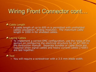 Wiring Front Connector cont…
Wiring Front Connector cont…
Cable Length
Cable Length
– A cable length of up to 600 m is permitted with unshielded
A cable length of up to 600 m is permitted with unshielded
cables (exception: analog modules). The maximum cable
cables (exception: analog modules). The maximum cable
length is 1000 m for shielded cables.
length is 1000 m for shielded cables.
Laying Cables
Laying Cables
– To implement a correct EMC configuration, use the notes in the
To implement a correct EMC configuration, use the notes in the
section on configuring the electrical structure for an S7-300 in
section on configuring the electrical structure for an S7-300 in
the instruction manual. Separate bundles or cable ducts are
the instruction manual. Separate bundles or cable ducts are
required when signal cables and heavy current cables (>60V)
required when signal cables and heavy current cables (>60V)
are laid together.
are laid together.
Tool
Tool
– You will require a screwdriver with a 3.5 mm blade width.
You will require a screwdriver with a 3.5 mm blade width.
 