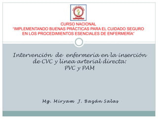 CURSO NACIONAL
“IMPLEMENTANDO BUENAS PRÁCTICAS PARA EL CUIDADO SEGURO
     EN LOS PROCEDIMIENTOS ESENCIALES DE ENFERMERÍA”




Intervención de enfermería en la inserción
      de CVC y línea arterial directa:
                 PVC y PAM




            Mg. Miryam    J. Bazán Salas
 