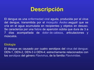 Descripción
El dengue es una enfermedad viral aguda, producida por el virus
del dengue, transmitida por el mosquito Aedes aegypti que se
cría en el agua acumulada en recipientes y objetos en desuso.
Se caracteriza por una fiebre de aparición súbita que dura de 3 a
7 días acompañada de dolor de cabeza, articulaciones y
músculos.

Etiología
El dengue es causado por cuatro serotipos del virus del dengue:
DEN-1, DEN-2, DEN-3 ó DEN-4; estrechamente relacionados con
los serotipos del género Flavivirus, de la familia Flaviviridae.
 