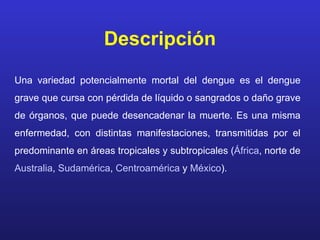 Descripción
Una variedad potencialmente mortal del dengue es el dengue
grave que cursa con pérdida de líquido o sangrados o daño grave
de órganos, que puede desencadenar la muerte. Es una misma
enfermedad, con distintas manifestaciones, transmitidas por el
predominante en áreas tropicales y subtropicales (África, norte de
Australia, Sudamérica, Centroamérica y México).
 