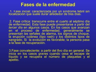 Fases de la enfermedad
 1. Fase inicial: caracterizada por un síndrome febril sin
focalización que suele durar alrededor de tres días.

 2. Fase crítica: transcurre entre el cuarto al séptimo día
de enfermedad. Esta fase puede presentarse a partir del
tercer día en algunos casos. En los casos que avanzan
en el proceso de enfermedad, generalmente se
presentan las señales de alarma, los signos de choque,
la erupción cutánea (tipo rash) y los distintos tipos de
sangrado. Si la evolución es favorable; la persona pasa
a la fase de recuperación.

3.Fase convaleciente: a partir del 8vo día en general. Se
inicia en los casos graves cuando cesa el escape de
líquido y se recupera el número de plaquetas y el
apetito.
 