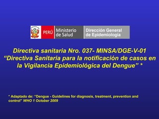 Directiva sanitaria Nro. 037- MINSA/DGE-V-01
“Directiva Sanitaria para la notificación de casos en
     la Vigilancia Epidemiológica del Dengue” *



 * Adaptado de: “Dengue - Guidelines for diagnosis, treatment, prevention and
 control” WHO 1 October 2009
 