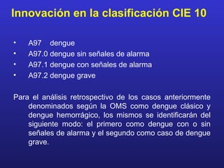 Innovación en la clasificación CIE 10

•   A97 dengue
•   A97.0 dengue sin señales de alarma
•   A97.1 dengue con señales de alarma
•   A97.2 dengue grave

Para el análisis retrospectivo de los casos anteriormente
    denominados según la OMS como dengue clásico y
    dengue hemorrágico, los mismos se identificarán del
    siguiente modo: el primero como dengue con o sin
    señales de alarma y el segundo como caso de dengue
    grave.
 