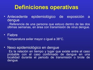 Definiciones operativas
• Antecedente     epidemiológico      de     exposición   a
  dengue
    Referencia de una persona que estuvo dentro de las dos
  últimas semanas, en área con transmisión de virus dengue.

• Fiebre
  Temperatura axilar mayor o igual a 38°C.

• Nexo epidemiológico en dengue
   Es la relación en tiempo y lugar que existe entre el caso
  probable con el caso confirmado de dengue en una
  localidad durante el periodo de transmisión o brote de
  dengue.
 