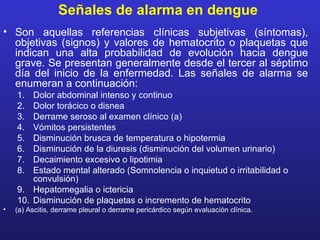 Señales de alarma en dengue
• Son aquellas referencias clínicas subjetivas (síntomas),
  objetivas (signos) y valores de hematocrito o plaquetas que
  indican una alta probabilidad de evolución hacia dengue
  grave. Se presentan generalmente desde el tercer al séptimo
  día del inicio de la enfermedad. Las señales de alarma se
  enumeran a continuación:
    1.  Dolor abdominal intenso y continuo
    2.  Dolor torácico o disnea
    3.  Derrame seroso al examen clínico (a)
    4.  Vómitos persistentes
    5.  Disminución brusca de temperatura o hipotermia
    6.  Disminución de la diuresis (disminución del volumen urinario)
    7.  Decaimiento excesivo o lipotimia
    8.  Estado mental alterado (Somnolencia o inquietud o irritabilidad o
        convulsión)
    9. Hepatomegalia o ictericia
    10. Disminución de plaquetas o incremento de hematocrito
•   (a) Ascitis, derrame pleural o derrame pericárdico según evaluación clínica.
 