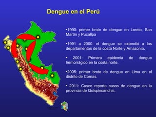 Dengue en el Perú

                       •1990: primer brote de dengue en Loreto, San
                       Martín y Pucallpa

                       •1991 a 2000: el dengue se extendió a los
                       departamentos de la costa Norte y Amazonia.

                       • 2001: Primera epidemia         de   dengue
                       hemorrágico en la costa norte.

                       •2005: primer brote de dengue en Lima en el
                       distrito de Comas.

                       • 2011: Cusco reporta casos de dengue en la
                       provincia de Quispincanchis.



Luis Suárez-Ognio MD
     OGE - MINSA
 