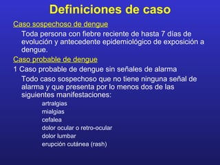 Definiciones de caso
Caso sospechoso de dengue
  Toda persona con fiebre reciente de hasta 7 días de
  evolución y antecedente epidemiológico de exposición a
  dengue.
Caso probable de dengue
1 Caso probable de dengue sin señales de alarma
  Todo caso sospechoso que no tiene ninguna señal de
  alarma y que presenta por lo menos dos de las
  siguientes manifestaciones:
        artralgias
        mialgias
        cefalea
        dolor ocular o retro-ocular
        dolor lumbar
        erupción cutánea (rash)
 