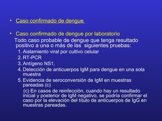 • Caso confirmado de dengue

• Caso confirmado de dengue por laboratorio
  Todo caso probable de dengue que tenga resultado
  positivo a una o más de las siguientes pruebas:
   1. Aislamiento viral por cultivo celular
   2. RT-PCR
   3. Antígeno NS1.
   4. Detección de anticuerpos IgM para dengue en una sola
      muestra
   5. Evidencia de seroconversión de IgM en muestras
      pareadas (c)
      (c) En casos de reinfección, cuando hay un resultado
      inicial y posterior de IgM negativo, se podría confirmar el
      caso por la elevación del título de anticuerpos de IgG en
      muestras pareadas.
 
