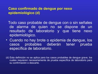 Caso confirmado de dengue por nexo
  epidemiológico (d)

 Todo caso probable de dengue con o sin señales
  de alarma de quien no se dispone de un
  resultado de laboratorio y que tiene nexo
  epidemiológico.
• Cuando no hay brote o epidemia de dengue, los
  casos probables deberán tener prueba
  específica de laboratorio.

(d) Esta definición no se aplica para los casos probables de dengue grave, los
    cuales requieren necesariamente de prueba específica de laboratorio para
    su confirmación o descarte.
 