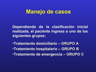 Manejo de casos

Dependiendo de la clasificación inicial
realizada, el paciente ingresa a uno de los
siguientes grupos:

•Tratamiento domiciliario – GRUPO A
•Tratamiento hospitalario – GRUPO B
•Tratamiento de emergencia – GRUPO C
 