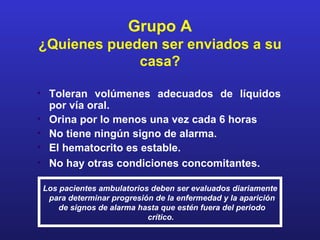 Grupo A
¿Quienes pueden ser enviados a su
             casa?

• Toleran volúmenes adecuados de líquidos
  por vía oral.
• Orina por lo menos una vez cada 6 horas
• No tiene ningún signo de alarma.
• El hematocrito es estable.
• No hay otras condiciones concomitantes.

Los pacientes ambulatorios deben ser evaluados diariamente
 para determinar progresión de la enfermedad y la aparición
    de signos de alarma hasta que estén fuera del periodo
                          crítico.
 