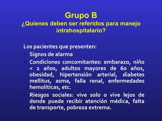 Grupo B
¿Quienes deben ser referidos para manejo
           intrahospitalario?

Los pacientes que presenten:
• Signos de alarma
• Condiciones concomitantes: embarazo, niño
  < 2 años, adultos mayores de 60 años,
  obesidad, hipertensión arterial, diabetes
  mellitus, asma, falla renal, enfermedades
  hemolíticas, etc.
• Riesgos sociales: vive solo o vive lejos de
  donde puede recibir atención médica, falta
  de transporte, pobreza extrema.
 