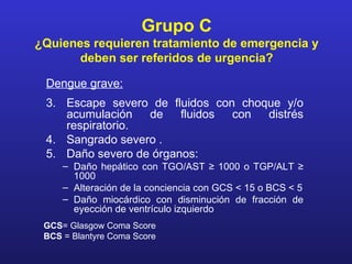 Grupo C
¿Quienes requieren tratamiento de emergencia y
       deben ser referidos de urgencia?

 Dengue grave:
 3. Escape severo de fluidos con choque y/o
    acumulación   de    fluidos con  distrés
    respiratorio.
 4. Sangrado severo .
 5. Daño severo de órganos:
     – Daño hepático con TGO/AST ≥ 1000 o TGP/ALT ≥
       1000
     – Alteración de la conciencia con GCS < 15 o BCS < 5
     – Daño miocárdico con disminución de fracción de
       eyección de ventrículo izquierdo
 GCS= Glasgow Coma Score
 BCS = Blantyre Coma Score
 