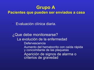 Grupo A
Pacientes que pueden ser enviados a casa

  • Evaluación clínica diaria.


  ¿Que debe monitorearse?
     La evolución de la enfermedad
        • Defervescencia
        • Aumento del hematocrito con caída rápida
          y concomitante de las plaquetas
        • Aparición de signos de alarma o
          criterios de gravedad
 