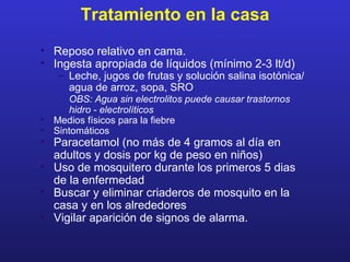 Tratamiento en la casa
• Reposo relativo en cama.
• Ingesta apropiada de líquidos (mínimo 2-3 lt/d)
    – Leche, jugos de frutas y solución salina isotónica/
      agua de arroz, sopa, SRO
       OBS: Agua sin electrolitos puede causar trastornos
       hidro - electrolíticos
•   Medios físicos para la fiebre
•   Sintomáticos
• Paracetamol (no más de 4 gramos al día en
  adultos y dosis por kg de peso en niños)
• Uso de mosquitero durante los primeros 5 dias
  de la enfermedad
• Buscar y eliminar criaderos de mosquito en la
  casa y en los alrededores
• Vigilar aparición de signos de alarma.
 