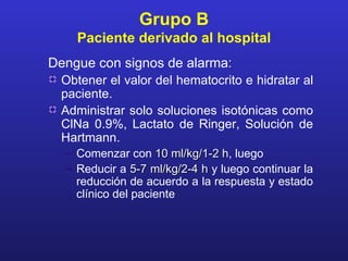 Grupo B
    Paciente derivado al hospital
Dengue con signos de alarma:
 Obtener el valor del hematocrito e hidratar al
 paciente.
 Administrar solo soluciones isotónicas como
 ClNa 0.9%, Lactato de Ringer, Solución de
 Hartmann.
  – Comenzar con 10 ml/kg/1-2 h, luego
                                 h
  – Reducir a 5-7 ml/kg/2-4 h y luego continuar la
    reducción de acuerdo a la respuesta y estado
    clínico del paciente
 