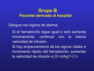 Grupo B
      Paciente derivado al hospital

Dengue con signos de alarma:
• Si el hematocrito sigue igual o solo aumenta
  mínimamente, continuar con la misma
  velocidad de infusión.
• Si hay empeoramiento de los signos vitales e
  incremento rápido del hematocrito, aumentar
  la velocidad de infusión a 20 ml/kg/1-2 h.
                                          h
 