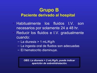 Grupo B
    Paciente derivado al hospital

• Habitualmente los fluidos I.V. son
  necesarios por solamente 24 a 48 hr.
• Reducir los fluidos e I.V. gradualmente
  cuando:
  – La diuresis > 1 mL/Kg/h
  – La ingesta oral de fluidos son adecuadas
  – El hematocrito disminuye.


      OBS: La diuresis > 2 mL/Kg/h, puede indicar
            aparición de sobrehidratación.
 