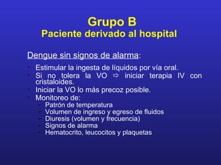 Grupo B
       Paciente derivado al hospital

Dengue sin signos de alarma:
• Estimular la ingesta de líquidos por vía oral.
• Si no tolera la VO  iniciar terapia IV con
  cristaloides.
• Iniciar la VO lo más precoz posible.
• Monitoreo de:
   -   Patrón de temperatura
   -   Volumen de ingreso y egreso de fluidos
   -   Diuresis (volumen y frecuencia)
   -   Signos de alarma
   -   Hematocrito, leucocitos y plaquetas
 