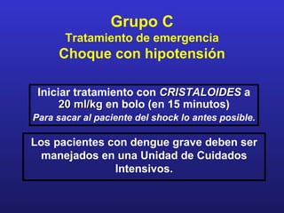 Grupo C
       Tratamiento de emergencia
     Choque con hipotensión

 Iniciar tratamiento con CRISTALOIDES a
      20 ml/kg en bolo (en 15 minutos)
Para sacar al paciente del shock lo antes posible.

Los pacientes con dengue grave deben ser
  manejados en una Unidad de Cuidados
               Intensivos.
 